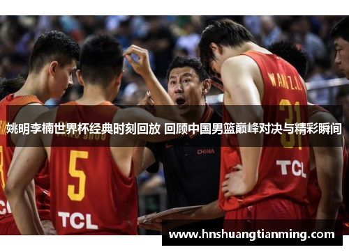 姚明李楠世界杯经典时刻回放 回顾中国男篮巅峰对决与精彩瞬间