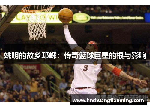 姚明的故乡邛崃：传奇篮球巨星的根与影响